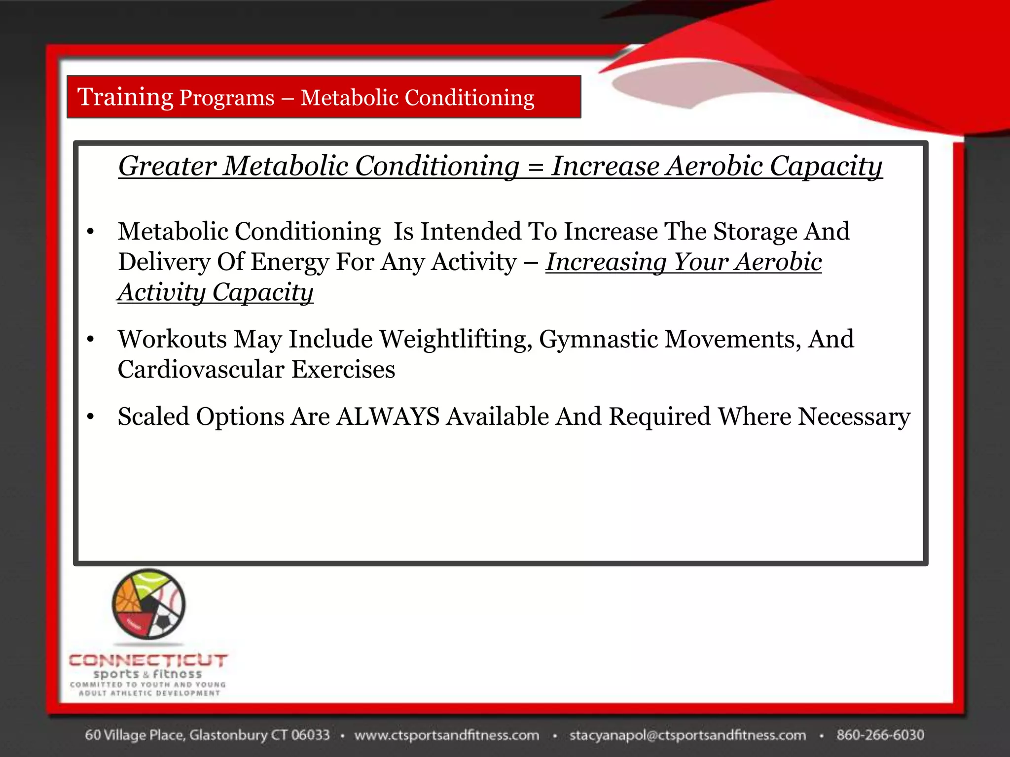 Training Programs – Metabolic Conditioning

   Greater Metabolic Conditioning = Increase Aerobic Capacity

• Metabolic Conditioning Is Intended To Increase The Storage And
  Delivery Of Energy For Any Activity – Increasing Your Aerobic
  Activity Capacity
• Workouts May Include Weightlifting, Gymnastic Movements, And
  Cardiovascular Exercises
• Scaled Options Are ALWAYS Available And Required Where Necessary
 