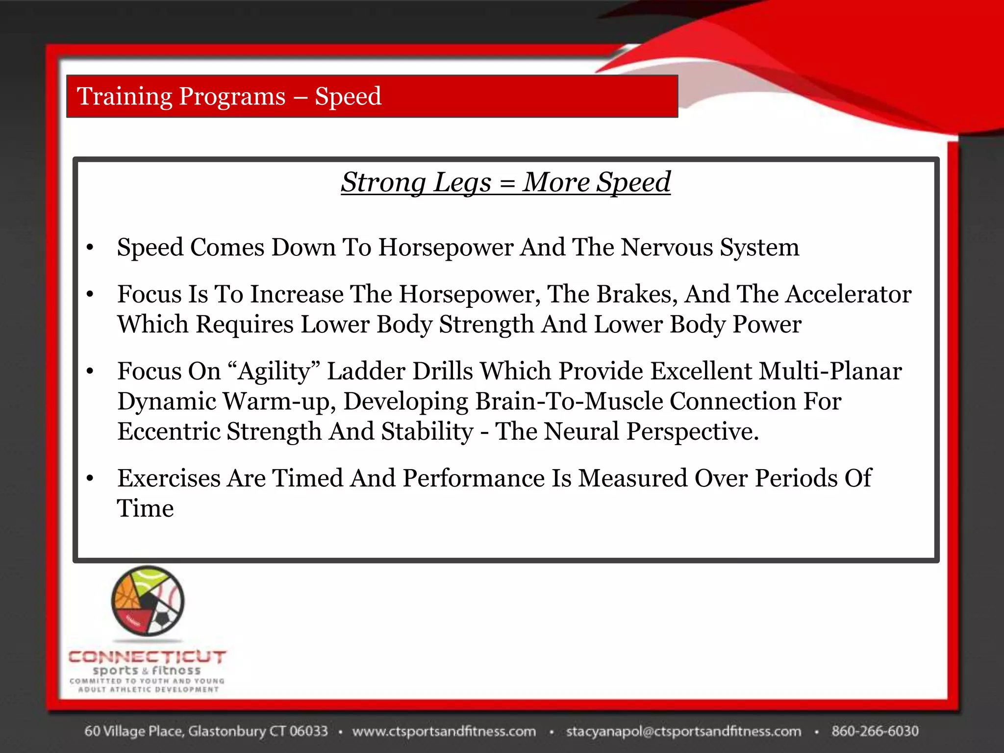 Training Programs – Speed


                      Strong Legs = More Speed

• Speed Comes Down To Horsepower And The Nervous System
• Focus Is To Increase The Horsepower, The Brakes, And The Accelerator
  Which Requires Lower Body Strength And Lower Body Power
• Focus On “Agility” Ladder Drills Which Provide Excellent Multi-Planar
  Dynamic Warm-up, Developing Brain-To-Muscle Connection For
  Eccentric Strength And Stability - The Neural Perspective.
• Exercises Are Timed And Performance Is Measured Over Periods Of
  Time
 