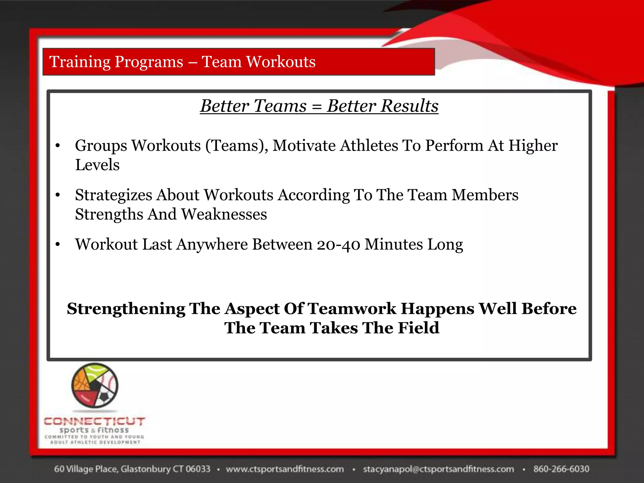 Training Programs – Team Workouts

                  Better Teams = Better Results

• Groups Workouts (Teams), Motivate Athletes To Perform At Higher
  Levels
• Strategizes About Workouts According To The Team Members
  Strengths And Weaknesses
• Workout Last Anywhere Between 20-40 Minutes Long



  Strengthening The Aspect Of Teamwork Happens Well Before
                    The Team Takes The Field
 
