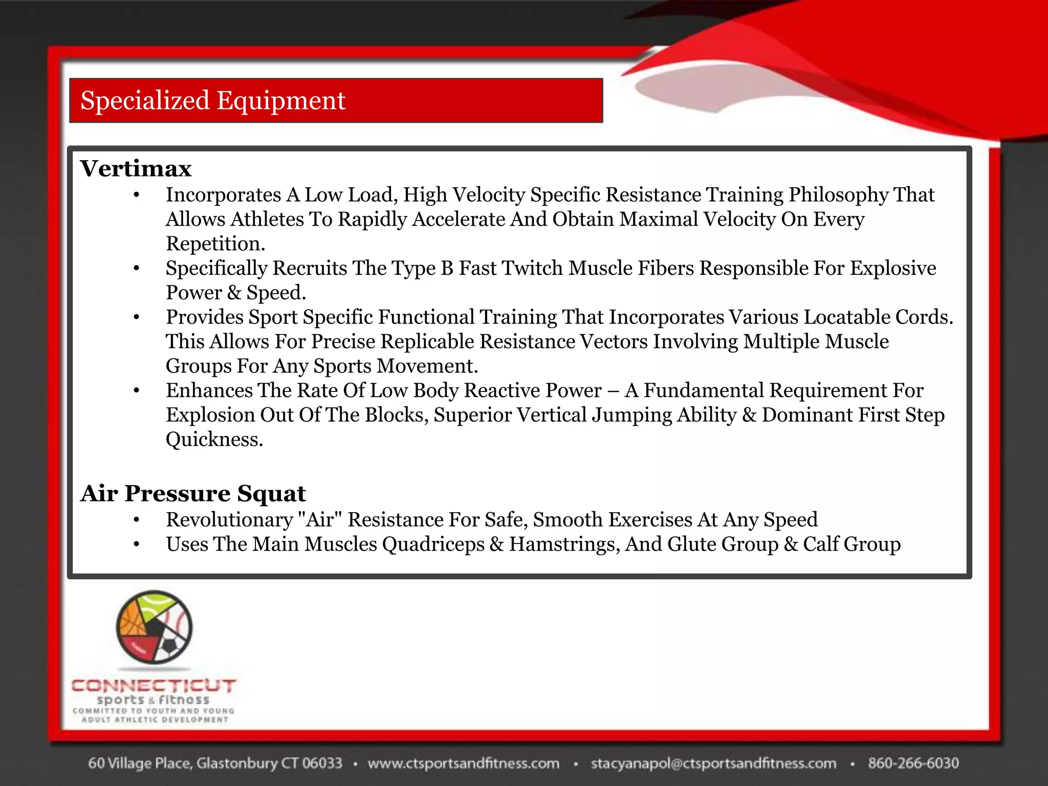 Specialized Equipment

Vertimax
    •   Incorporates A Low Load, High Velocity Specific Resistance Training Philosophy That
        Allows Athletes To Rapidly Accelerate And Obtain Maximal Velocity On Every
        Repetition.
    •   Specifically Recruits The Type B Fast Twitch Muscle Fibers Responsible For Explosive
        Power & Speed.
    •   Provides Sport Specific Functional Training That Incorporates Various Locatable Cords.
        This Allows For Precise Replicable Resistance Vectors Involving Multiple Muscle
        Groups For Any Sports Movement.
    •   Enhances The Rate Of Low Body Reactive Power – A Fundamental Requirement For
        Explosion Out Of The Blocks, Superior Vertical Jumping Ability & Dominant First Step
        Quickness.

Air Pressure Squat
    •   Revolutionary "Air" Resistance For Safe, Smooth Exercises At Any Speed
    •   Uses The Main Muscles Quadriceps & Hamstrings, And Glute Group & Calf Group
 
