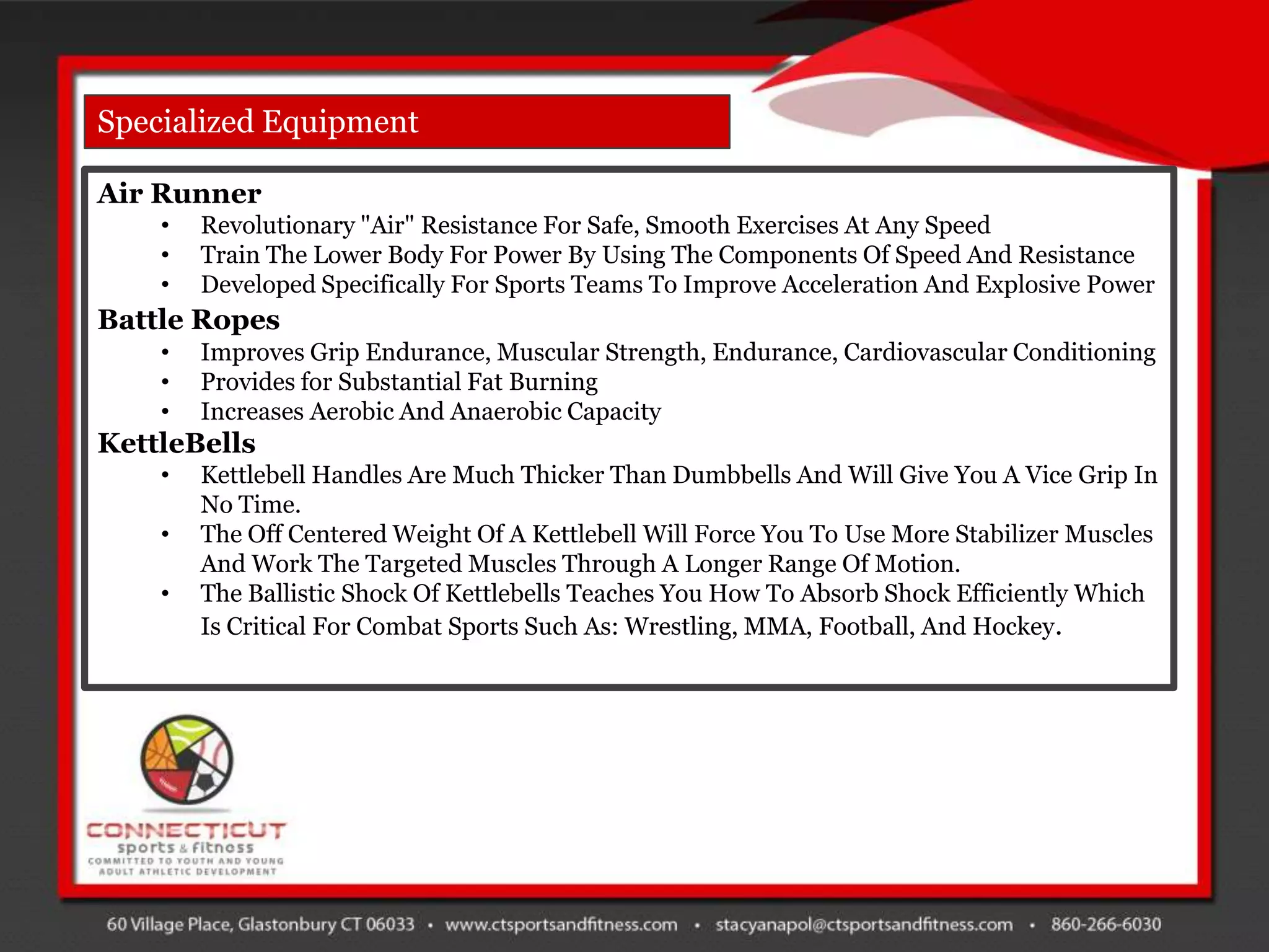 Specialized Equipment

Air Runner
    •   Revolutionary "Air" Resistance For Safe, Smooth Exercises At Any Speed
    •   Train The Lower Body For Power By Using The Components Of Speed And Resistance
    •   Developed Specifically For Sports Teams To Improve Acceleration And Explosive Power
Battle Ropes
    •   Improves Grip Endurance, Muscular Strength, Endurance, Cardiovascular Conditioning
    •   Provides for Substantial Fat Burning
    •   Increases Aerobic And Anaerobic Capacity
KettleBells
    •   Kettlebell Handles Are Much Thicker Than Dumbbells And Will Give You A Vice Grip In
        No Time.
    •   The Off Centered Weight Of A Kettlebell Will Force You To Use More Stabilizer Muscles
        And Work The Targeted Muscles Through A Longer Range Of Motion.
    •   The Ballistic Shock Of Kettlebells Teaches You How To Absorb Shock Efficiently Which
        Is Critical For Combat Sports Such As: Wrestling, MMA, Football, And Hockey.
 
