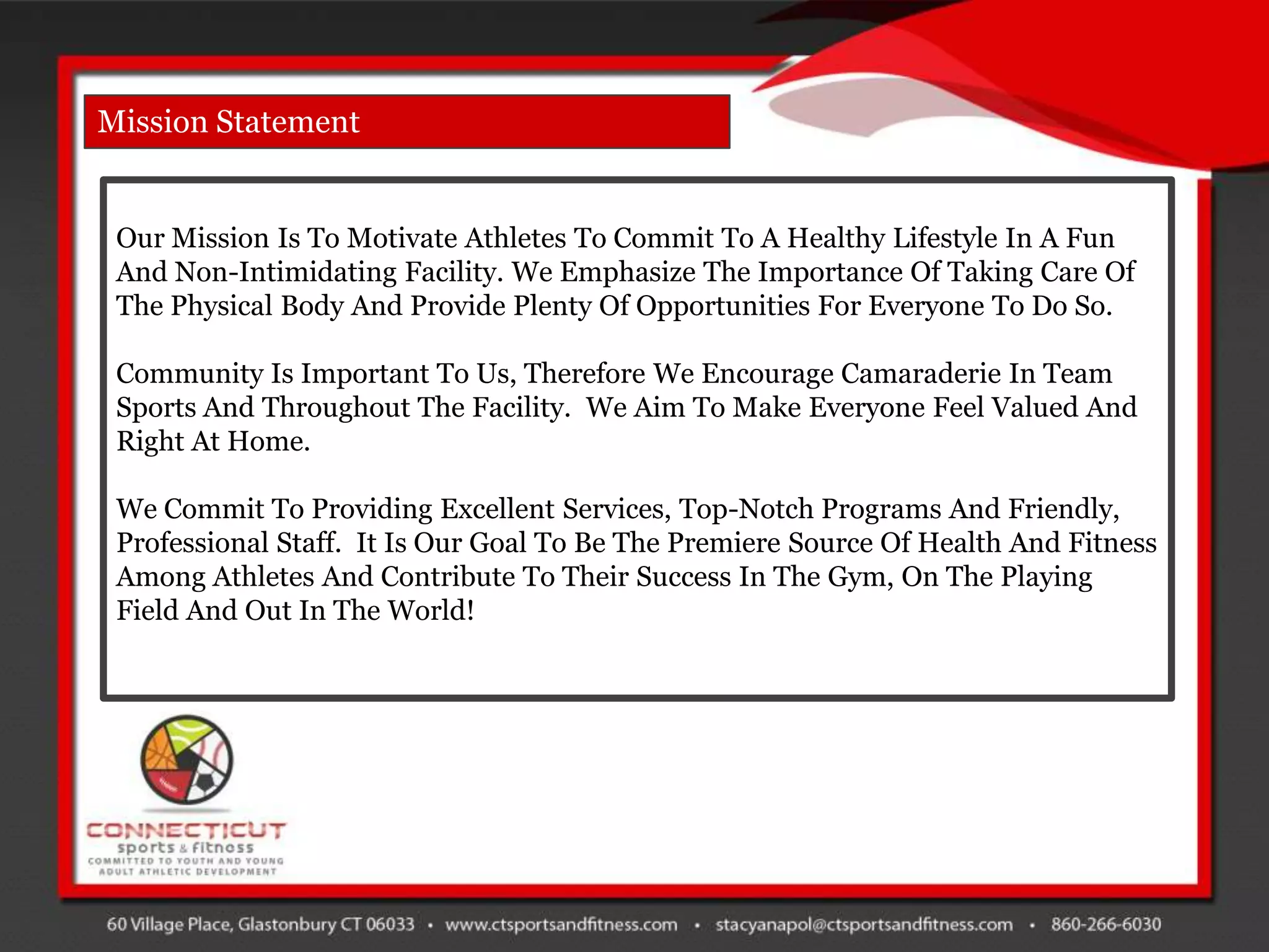 Mission Statement


 Our Mission Is To Motivate Athletes To Commit To A Healthy Lifestyle In A Fun
 And Non-Intimidating Facility. We Emphasize The Importance Of Taking Care Of
 The Physical Body And Provide Plenty Of Opportunities For Everyone To Do So.

 Community Is Important To Us, Therefore We Encourage Camaraderie In Team
 Sports And Throughout The Facility. We Aim To Make Everyone Feel Valued And
 Right At Home.

 We Commit To Providing Excellent Services, Top-Notch Programs And Friendly,
 Professional Staff. It Is Our Goal To Be The Premiere Source Of Health And Fitness
 Among Athletes And Contribute To Their Success In The Gym, On The Playing
 Field And Out In The World!
 