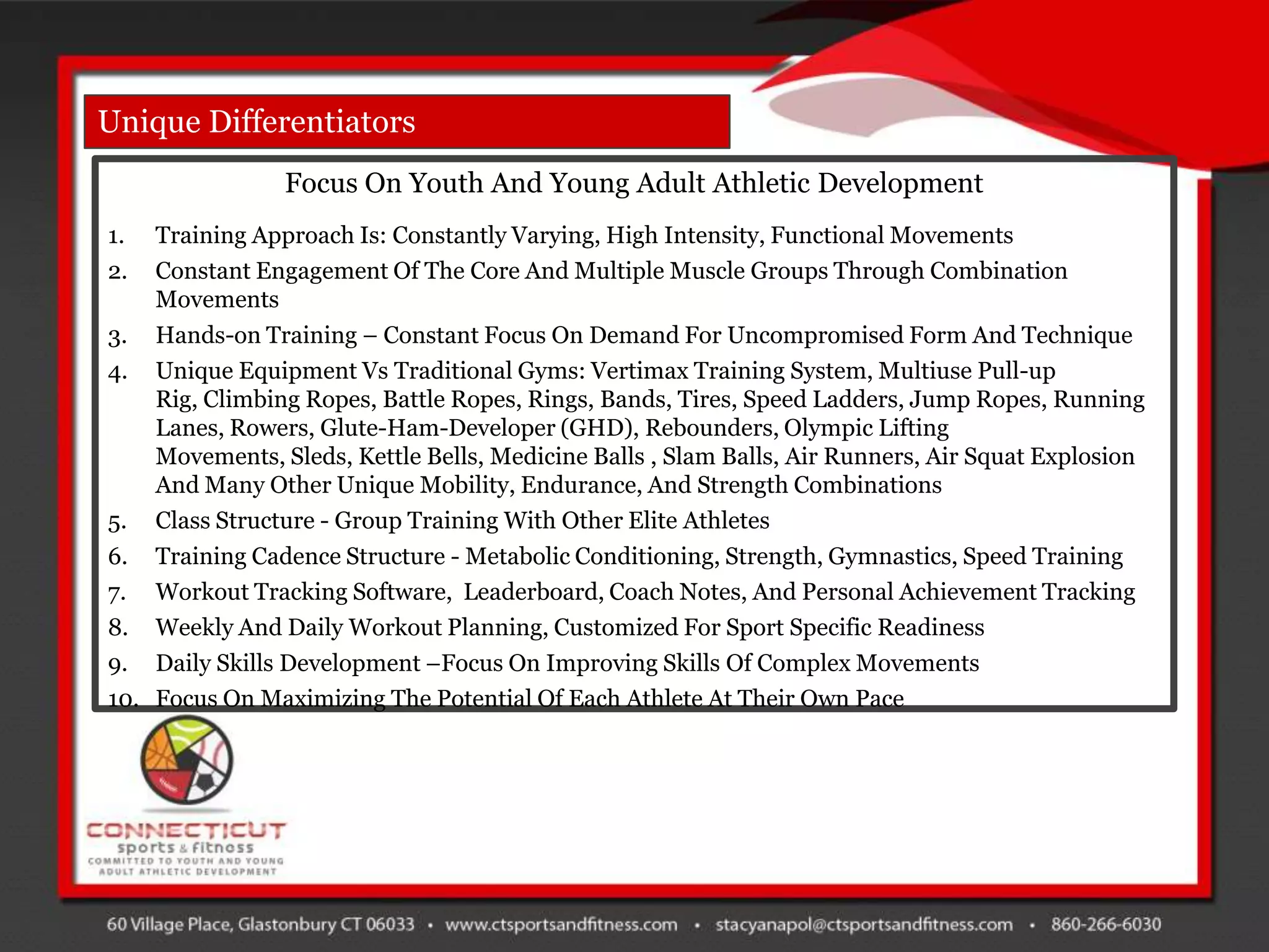 Unique Differentiators
                Focus On Youth And Young Adult Athletic Development
1.  Training Approach Is: Constantly Varying, High Intensity, Functional Movements
2.  Constant Engagement Of The Core And Multiple Muscle Groups Through Combination
    Movements
3. Hands-on Training – Constant Focus On Demand For Uncompromised Form And Technique
4. Unique Equipment Vs Traditional Gyms: Vertimax Training System, Multiuse Pull-up
    Rig, Climbing Ropes, Battle Ropes, Rings, Bands, Tires, Speed Ladders, Jump Ropes, Running
    Lanes, Rowers, Glute-Ham-Developer (GHD), Rebounders, Olympic Lifting
    Movements, Sleds, Kettle Bells, Medicine Balls , Slam Balls, Air Runners, Air Squat Explosion
    And Many Other Unique Mobility, Endurance, And Strength Combinations
5. Class Structure - Group Training With Other Elite Athletes
6. Training Cadence Structure - Metabolic Conditioning, Strength, Gymnastics, Speed Training
7. Workout Tracking Software, Leaderboard, Coach Notes, And Personal Achievement Tracking
8. Weekly And Daily Workout Planning, Customized For Sport Specific Readiness
9. Daily Skills Development –Focus On Improving Skills Of Complex Movements
10. Focus On Maximizing The Potential Of Each Athlete At Their Own Pace
 