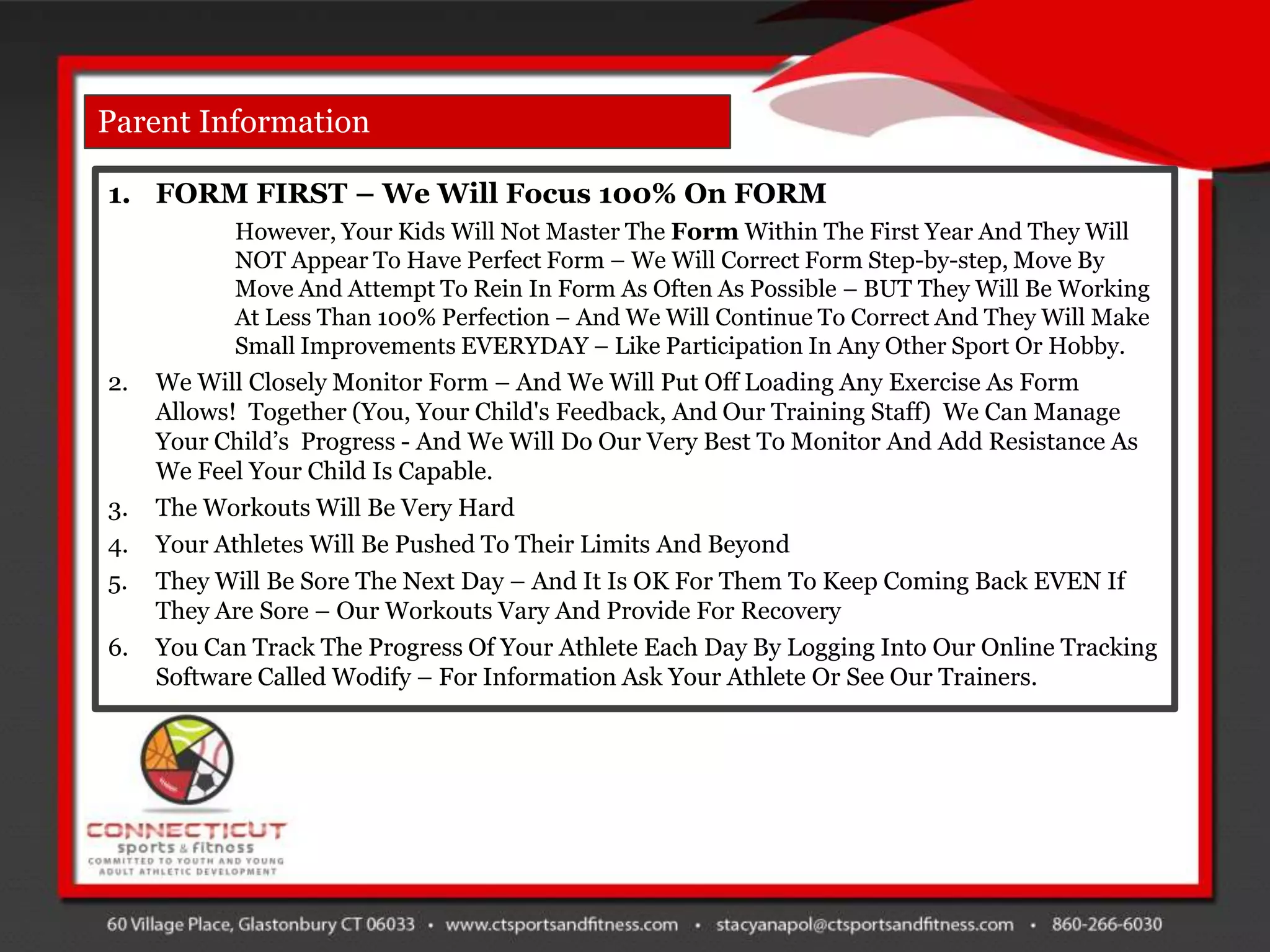 Parent Information

1. FORM FIRST – We Will Focus 100% On FORM
           However, Your Kids Will Not Master The Form Within The First Year And They Will
           NOT Appear To Have Perfect Form – We Will Correct Form Step-by-step, Move By
           Move And Attempt To Rein In Form As Often As Possible – BUT They Will Be Working
           At Less Than 100% Perfection – And We Will Continue To Correct And They Will Make
           Small Improvements EVERYDAY – Like Participation In Any Other Sport Or Hobby.
2.   We Will Closely Monitor Form – And We Will Put Off Loading Any Exercise As Form
     Allows! Together (You, Your Child's Feedback, And Our Training Staff) We Can Manage
     Your Child‟s Progress - And We Will Do Our Very Best To Monitor And Add Resistance As
     We Feel Your Child Is Capable.
3.   The Workouts Will Be Very Hard
4.   Your Athletes Will Be Pushed To Their Limits And Beyond
5.   They Will Be Sore The Next Day – And It Is OK For Them To Keep Coming Back EVEN If
     They Are Sore – Our Workouts Vary And Provide For Recovery
6.   You Can Track The Progress Of Your Athlete Each Day By Logging Into Our Online Tracking
     Software Called Wodify – For Information Ask Your Athlete Or See Our Trainers.
 
