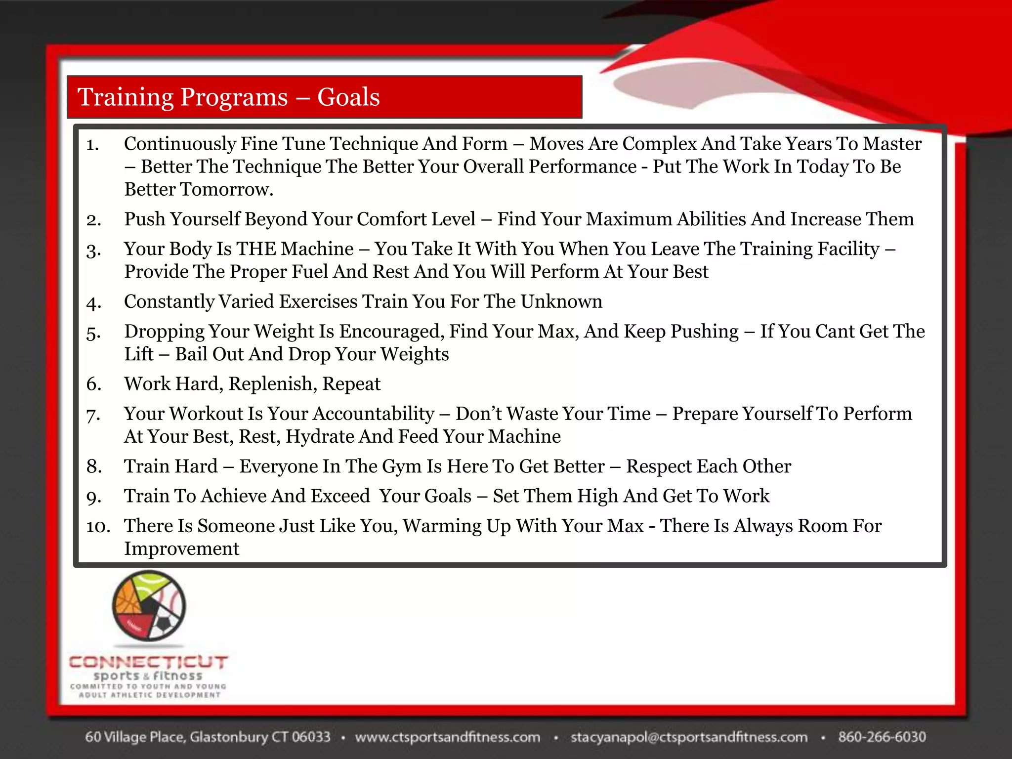 Training Programs – Goals
1.   Continuously Fine Tune Technique And Form – Moves Are Complex And Take Years To Master
     – Better The Technique The Better Your Overall Performance - Put The Work In Today To Be
     Better Tomorrow.
2.   Push Yourself Beyond Your Comfort Level – Find Your Maximum Abilities And Increase Them
3.   Your Body Is THE Machine – You Take It With You When You Leave The Training Facility –
     Provide The Proper Fuel And Rest And You Will Perform At Your Best
4.   Constantly Varied Exercises Train You For The Unknown
5.   Dropping Your Weight Is Encouraged, Find Your Max, And Keep Pushing – If You Cant Get The
     Lift – Bail Out And Drop Your Weights
6.   Work Hard, Replenish, Repeat
7.   Your Workout Is Your Accountability – Don‟t Waste Your Time – Prepare Yourself To Perform
     At Your Best, Rest, Hydrate And Feed Your Machine
8.   Train Hard – Everyone In The Gym Is Here To Get Better – Respect Each Other
9.   Train To Achieve And Exceed Your Goals – Set Them High And Get To Work
10. There Is Someone Just Like You, Warming Up With Your Max - There Is Always Room For
    Improvement
 