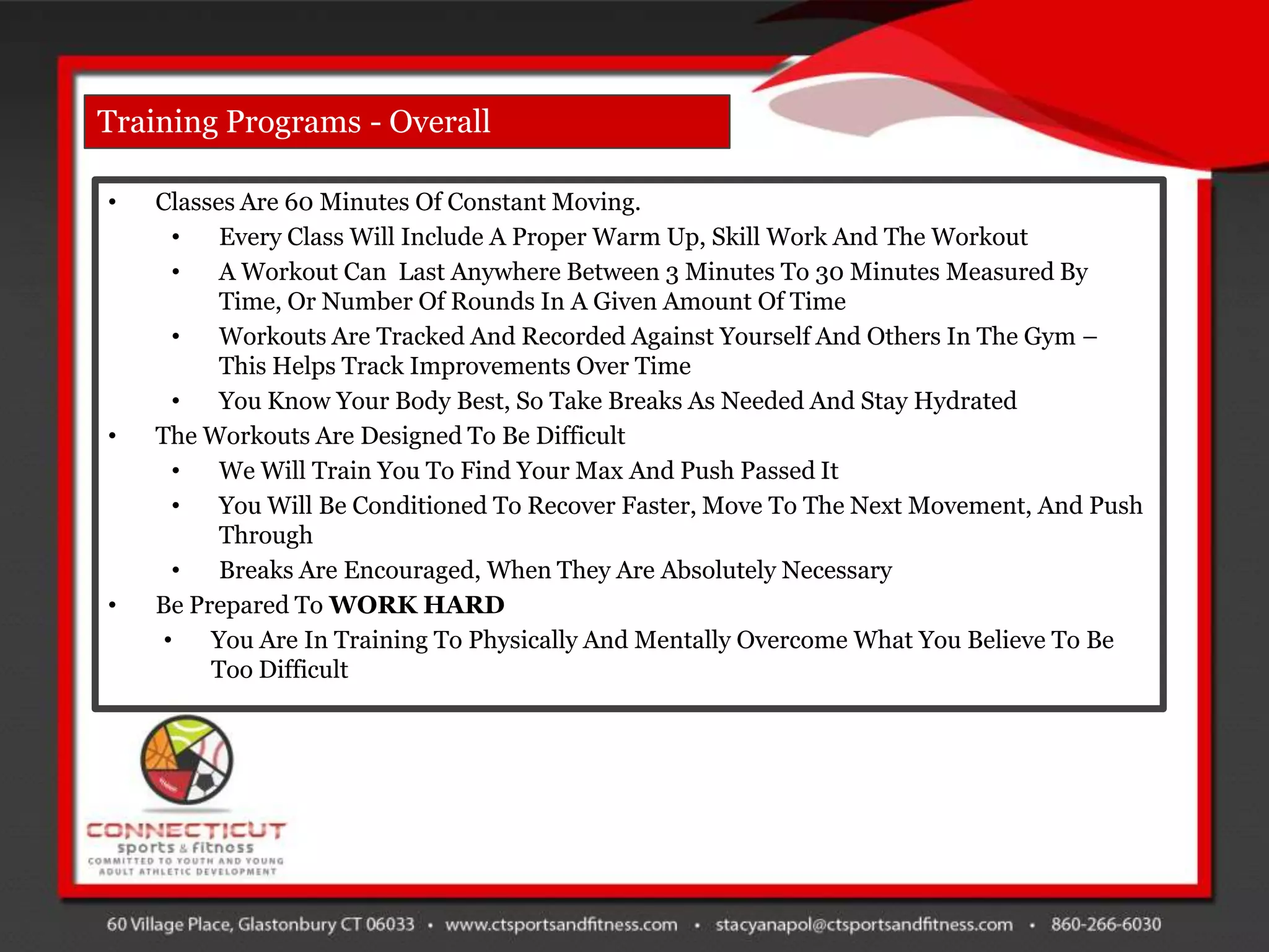 Training Programs - Overall

•   Classes Are 60 Minutes Of Constant Moving.
      •   Every Class Will Include A Proper Warm Up, Skill Work And The Workout
      •   A Workout Can Last Anywhere Between 3 Minutes To 30 Minutes Measured By
          Time, Or Number Of Rounds In A Given Amount Of Time
      •   Workouts Are Tracked And Recorded Against Yourself And Others In The Gym –
          This Helps Track Improvements Over Time
      •   You Know Your Body Best, So Take Breaks As Needed And Stay Hydrated
•   The Workouts Are Designed To Be Difficult
      •   We Will Train You To Find Your Max And Push Passed It
      •   You Will Be Conditioned To Recover Faster, Move To The Next Movement, And Push
          Through
      •   Breaks Are Encouraged, When They Are Absolutely Necessary
•   Be Prepared To WORK HARD
     •   You Are In Training To Physically And Mentally Overcome What You Believe To Be
         Too Difficult
 