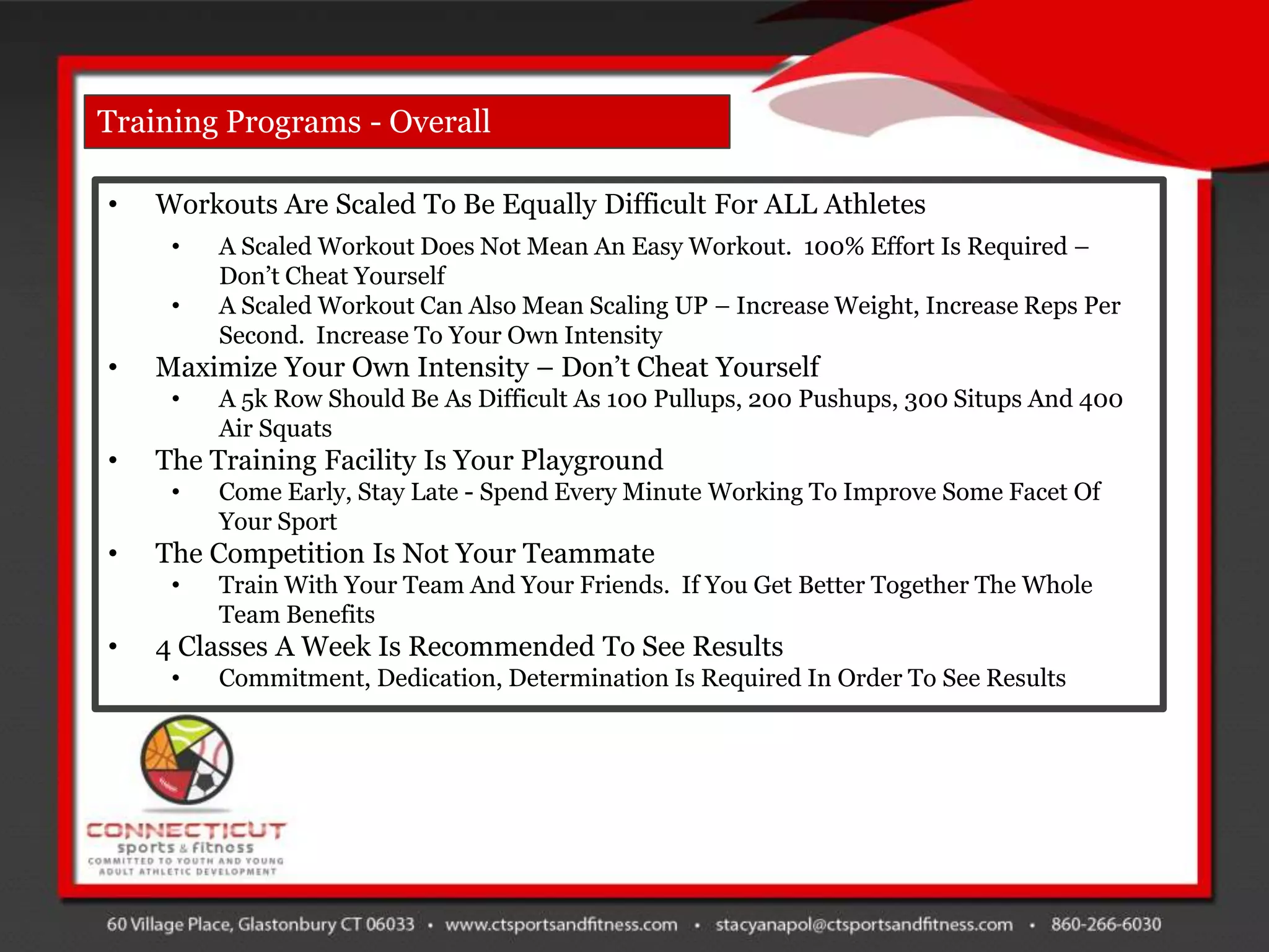 Training Programs - Overall

•   Workouts Are Scaled To Be Equally Difficult For ALL Athletes
     •   A Scaled Workout Does Not Mean An Easy Workout. 100% Effort Is Required –
         Don‟t Cheat Yourself
     •   A Scaled Workout Can Also Mean Scaling UP – Increase Weight, Increase Reps Per
         Second. Increase To Your Own Intensity
•   Maximize Your Own Intensity – Don‟t Cheat Yourself
     •   A 5k Row Should Be As Difficult As 100 Pullups, 200 Pushups, 300 Situps And 400
         Air Squats
•   The Training Facility Is Your Playground
     •   Come Early, Stay Late - Spend Every Minute Working To Improve Some Facet Of
         Your Sport
•   The Competition Is Not Your Teammate
     •   Train With Your Team And Your Friends. If You Get Better Together The Whole
         Team Benefits
•   4 Classes A Week Is Recommended To See Results
     •   Commitment, Dedication, Determination Is Required In Order To See Results
 