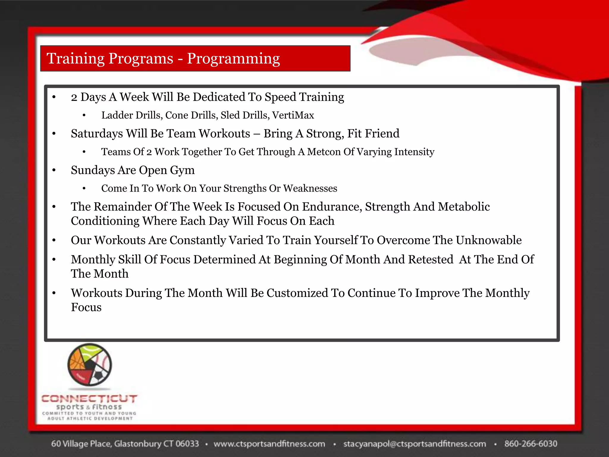Training Programs - Programming

•   2 Days A Week Will Be Dedicated To Speed Training
      •   Ladder Drills, Cone Drills, Sled Drills, VertiMax
•   Saturdays Will Be Team Workouts – Bring A Strong, Fit Friend
      •   Teams Of 2 Work Together To Get Through A Metcon Of Varying Intensity
•   Sundays Are Open Gym
      •   Come In To Work On Your Strengths Or Weaknesses
•   The Remainder Of The Week Is Focused On Endurance, Strength And Metabolic
    Conditioning Where Each Day Will Focus On Each
•   Our Workouts Are Constantly Varied To Train Yourself To Overcome The Unknowable
•   Monthly Skill Of Focus Determined At Beginning Of Month And Retested At The End Of
    The Month
•   Workouts During The Month Will Be Customized To Continue To Improve The Monthly
    Focus
 