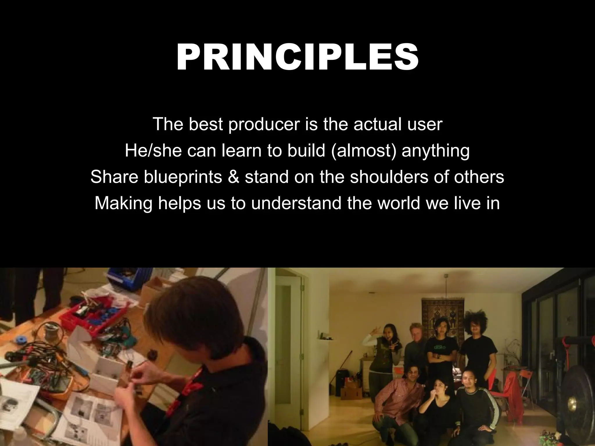 PRINCIPLES
       The best producer is the actual user
   He/she can learn to build (almost) anything
Share blueprints & stand on the shoulders of others
Making helps us to understand the world we live in
 