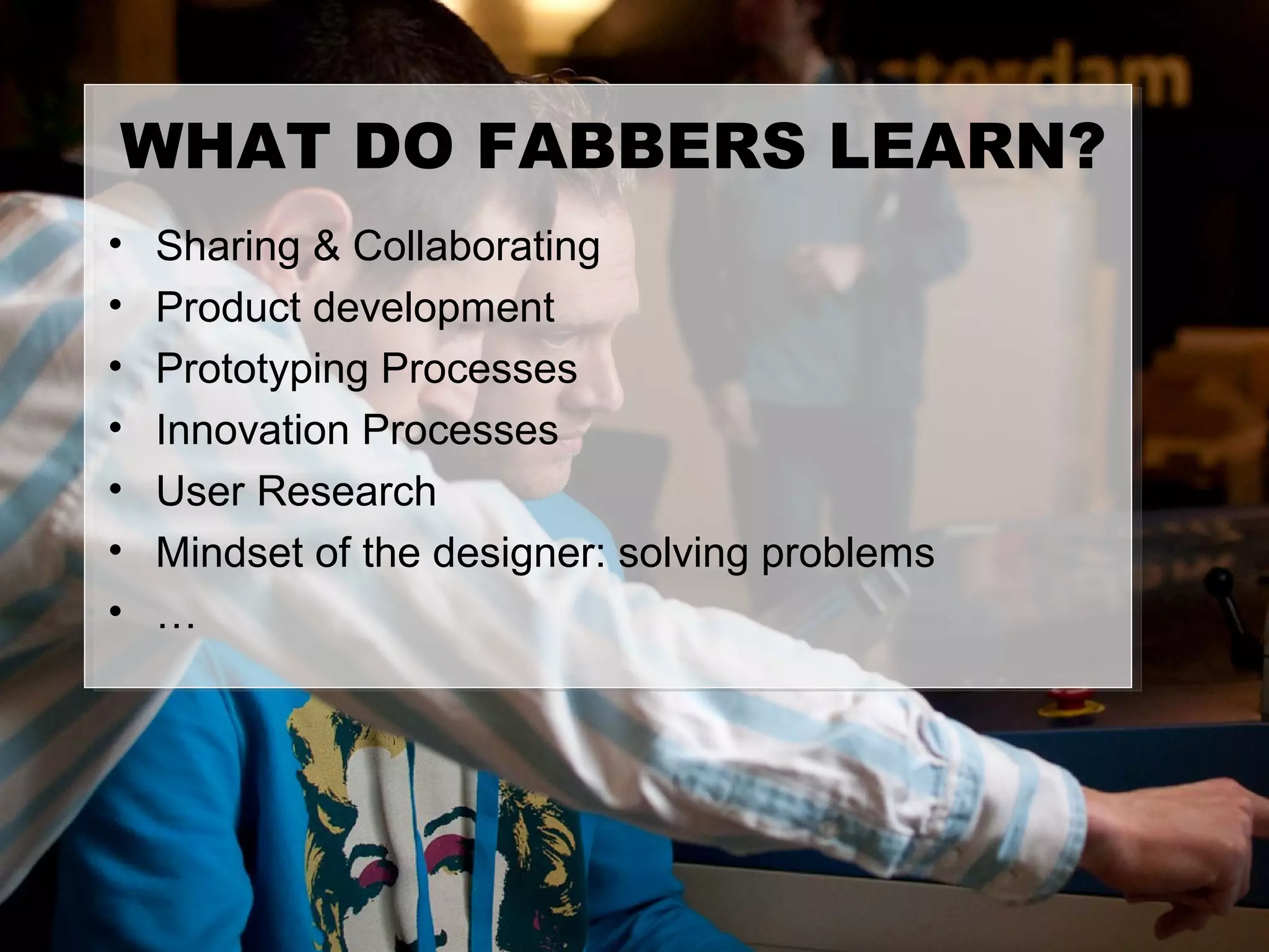 WHAT DO FABBERS LEARN?
•   Sharing & Collaborating
•   Product development
•   Prototyping Processes
•   Innovation Processes
•   User Research
•   Mindset of the designer: solving problems
•   …
 
