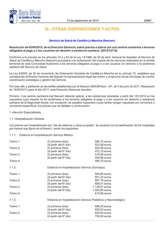 AÑO XXXI Núm. 180                        13 de septiembre de 2012                                    28987


                                III.- OTRAS DISPOSICIONES Y ACTOS

                                  Servicio de Salud de Castilla-La Mancha (Sescam)

Resolución de 03/09/2012, de la Dirección Gerencia, sobre precios a aplicar por sus centros sanitarios a terceros
obligados al pago o a los usuarios sin derecho a asistencia sanitaria. [2012/12714]

Conforme a lo previsto en los artículos 16.3 y 83 de la Ley 14/1986, de 25 de abril, General de Sanidad, el Servicio de
Salud de Castilla-La Mancha (Sescam) procederá a la reclamación del importe de los servicios realizados en el ámbito
territorial de esta Comunidad Autónoma a los terceros obligados al pago o a los usuarios sin derecho a la asistencia
sanitaria del Servicio de Salud.

La Ley 8/2000, de 30 de noviembre, de Ordenación Sanitaria de Castilla-La Mancha en su artículo 73, establece que
corresponde al Director-Gerente del Sescam la representación legal del mismo y el ejercicio de las funciones de control,
coordinación estratégica y gestión del Servicio.

Por todo ello, y partiendo de las tarifas establecidas por el Sescam (DOCM Núm. 107, de 3 de junio de 2011. Resolución
de 18/05/2011) para el año 2011, esta Dirección-Gerencia resuelve:

Primero.- Los centros sanitarios del Sescam deberán aplicar, a las asistencias prestadas a partir del 1/01/2012 en los
supuestos cuyo importe ha de reclamarse a los terceros obligados al pago o a los usuarios sin derecho a asistencia
sanitaria de la Seguridad Social, con excepción de aquellos supuestos cuyas tarifas vengan reguladas por convenios o
conciertos específicos, los precios que se detallan a continuación:

1. Atención Especializada.

1.1. Hospitalización General.

Los precios por hospitalización por “día de estancia y cama ocupada”, de acuerdo con la clasificación de los hospitales
por tramos que figura en el Anexo I, serán los siguientes:

1.1.1.	 Estancia en hospitalización Servicio Médico.

Tramo 1: 	 (5 primeros días):	                                          580,75 euros.
	          (A partir del 6º día):	                                      522,68 euros.
Tramo 2:	  (5 primeros días):	                                          524,56 euros.
  	        (A partir del 6º día):	                                      472,10 euros.
Tramo 3: 	 (5 primeros días):	                                          510,99 euros.
  	        (A partir del 6º día):	                                      459,89 euros.
Tramo 4: 		                                                             580,75 euros.

1.1.2.	                          Estancia en hospitalización Servicio Quirúrgico.

Tramo 1: 	                       (5 primeros días):	                    945,80 euros.
	                                (A partir del 6º día):	                851,22 euros.
Tramo 2:	                        (5 primeros días):	                    897,79 euros.
	                                (A partir del 6º día):	                808,01 euros.
Tramo 3: 	                       (5 primeros días): 	                 1.138,97 euros.
  	                              (A partir del 6º día): 	             1.025,60 euros.
Tramo 4: 	                                      	                       614,06 euros.

1.1.3.	                          Estancia en hospitalización Servicio Pediátrico y Neonatológico.

Tramo 1: 	                       (5 primeros días):	                    696,25 euros.
	                                (A partir del 6º día):	                626,63 euros.
Tramo 2:	                        (5 primeros días):	                    839,93 euros.
	                                (A partir del 6º día):	                755,94 euros.
 