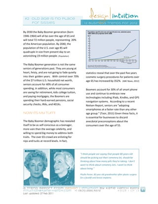 #2 old age is no place
    for sissies                                        1 2 business trends for 20 12


By 2030 the Baby Boomer generation (born
1946-1964) will all be over the age of 65 and
will total 72 million people, representing 20%
of the American population. By 2040, the
population of the U.S. over age 85 will
quadruple in size from present day to an
astonishing 19 million people. (Population)


The Baby Boomer generation is not the same
seniors of generations past. They are young at
heart, feisty, and are not going to fade quietly         statistics reveal that over the past five years
into their golden years. With control over 70%           cosmetic surgery procedures for patients over
of the $7 trillion U.S. household net worth,             age 65 has increased by 352%. (ABC News, 2012)
seniors account for 40% of all consumer
spending. In addition, while most consumers              Boomers account for 30% of all smart phone
are saving for retirement, kids college tuition,         use and continue to embrace new
and paying mortgages, the Boomers are                    technologies including iPads, Kindles, and GPS
spending their hard-earned pensions, social              navigation systems. According to a recent
security checks, IRAs, and 401Ks.                        Nielsen Report, seniors are "adopting
                                                         smartphones at a faster rate than any other
Now Its My Turn!                                         age group." (Toor, 2011) Given these facts, it
                                                         is essential for businesses to discard
The Baby Boomer demographic has revealed                 anecdotal preconceptions about the
itself to be as self-conscious as a teenager,            consumers over the age of 55.
more vain than the average celebrity, and
willing to spend big money to address both
traits. The over 65 crowd are enlisting for
nips and tucks at record levels. In fact,



                                                   "I think people are saying that people 80 years old
                                                   should be picking out their cemetery lot, should be
                                                   thinking about how many pills they're taking. I don't
                                                   want to think about cemetery lots. I want to think
                                                   about living."

                                                   Phyllis Porter, 80 year old grandmother after plastic surgery
                                                   for a facelift and breast implants.



a Trend Report fro m Design | Intuition by Katie Hatch ©20 1 2
intuition@katie-hatch.co m                  +1 (805).886.46 19                             Page 1 of 13
Last updated: 27 Feb 2011
 