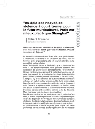 Peur sur la ville ?


"Au-delà des risques de




                                                                     entretiens
violence à court terme, pour
le futur multiculturel, Paris est
mieux placé que Shanghai"
      Robert Branche
      Consultant international


Vous avez beaucoup travaillé sur la notion d’incertitude,
dont l’insécurité ne serait que l’une des facettes. Pouvez-
vous nous en dire plus ?

La sensation d’insécurité renvoie en effet, plus généralement,
à l’incertitude. Or si celle-ci est un facteur de stress, pour les
hommes et les organisations, elle est naturelle et même indis-
pensable à toute évolution.
Que s’est-il passé depuis le Big Bang, il y a 15 milliards d’an-
nées ? Très schématiquement, nous pouvons observer une
succession de quatre vagues correspondant à l’avènement de
l’ère du minéral (unique pendant 12 milliards d’années), du vé-
gétal (qui apparaît il y a 3 milliards d’années), de l’animal (de-
puis 1 milliard d’années) et enfin de l’homme (il y a 50 000 ans).
À l’origine, il y a une absence de toute incertitude : la matière
est dans un état et un lieu uniques, dotée d’une force unique.
Sous l’apparition progressive des molécules, qui se dispersent
dans l’espace, le système entier se développe dès lors selon
une double loi de l’incertitude : la loi d’entropie et celle du chaos.
L’entropie est souvent considérée comme la loi du désordre.
Mais c’est aussi celle du champ des possibles !
Dès l’ère du minéral, on est ainsi passé, en 12 milliards d’an-
nées, d’un état simple et prévisible à un état complexe et impré-
visible. La dispersion des molécules dans l’univers se réalise en
effet dans des états multiples et selon des lois chaotiques, c’est-
à-dire où la moindre modification empêche de prévoir le futur.
La particularité de la cellule végétale, pour sa part, est d’être
gouvernée par le principe d’auto-organisation et de disposer


                                 85
 