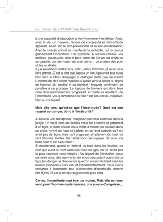 Les Cahiers de la FNAIM Paris Ile-de-France

d’une capacité d’adaptation à l’environnement extérieur. Ainsi,
avec la vie, un nouveau facteur de complexité et d’incertitude
apparaît, basé sur la non-prévisibilité et la non-modélisation.
Avec le monde animal se manifeste la motricité, qui accentue
grandement l’incertitude. Par exemple, si un lion chasse une
antilope : poursuivie, celle-ci peut tenter de fuir par sa droite ou
sa gauche, ou bien buter sur une pierre… Le champ des pos-
sibles se dilate.
Il y a seulement 50 000 ans, enfin, arrive l’homme, et avec lui le
libre-arbitre. C’est-à-dire que, face à un lion, il pourrait tout aussi
bien faire le choix d’engager le dialogue plutôt que de courir !
L’incertitude de l’action humaine s’ajoute ainsi à celles du règne
de l’animal, du végétal et du minéral - lesquels continuent en
parallèle à se propager. La logique de l’univers est donc bien
celle d’un accroissement progressif, et d’ailleurs accéléré, de
l’incertitude. Vous comprenez qu’elle n’est pas, en soi, négative,
bien au contraire !

Mais dès lors, qu’est-ce que l’incertitude ? Quel est son
rapport au danger, donc à l’insécurité ?

J’utiliserai une métaphore. Imaginez que nous sommes dans la
jungle. Un bruit dans les feuilles nous fait craindre la présence
d’un tigre, et cette crainte nous incite à monter en courant dans
un arbre. Arrivé en haut de l’arbre, on se rend compte qu’il n’y
avait pas de tigre, mais qu’il s’agissait simplement du bruit du
vent dans les feuilles. Ce n’était donc pas si grave. On a eu une
belle peur et on s’en remet !
Si maintenant, quand on entend du bruit dans les feuilles, on
croit que c’est du vent alors que c’est un tigre, on ne serait pas
là pour raconter cette histoire ! Au regard de l’évolution, nous
sommes donc des survivants, en nous persuadant que c’est un
tigre (un danger) à chaque fois que l’on entend du bruit dans les
feuilles (l’inconnu). Dès lors, et fondamentalement, nous avons
tendance à interpréter tout phénomène d’incertitude comme
des tigres. Nous sommes programmés pour cela.

Certes, l’incertitude peut être un moteur. Mais elle est sou-
vent, pour l’homme contemporain, une source d’angoisse…


                                  86
 