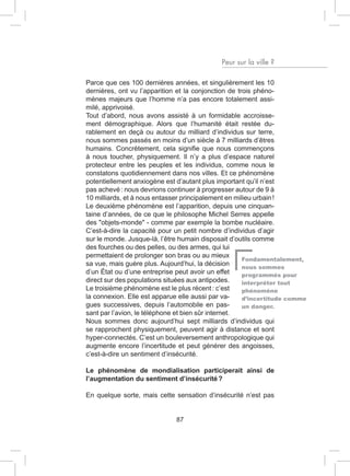 Peur sur la ville ?

Parce que ces 100 dernières années, et singulièrement les 10
dernières, ont vu l’apparition et la conjonction de trois phéno-
mènes majeurs que l’homme n’a pas encore totalement assi-
milé, apprivoisé.
Tout d’abord, nous avons assisté à un formidable accroisse-
ment démographique. Alors que l’humanité était restée du-
rablement en deçà ou autour du milliard d’individus sur terre,
nous sommes passés en moins d’un siècle à 7 milliards d’êtres
humains. Concrètement, cela signifie que nous commençons
à nous toucher, physiquement. Il n’y a plus d’espace naturel
protecteur entre les peuples et les individus, comme nous le
constatons quotidiennement dans nos villes. Et ce phénomène
potentiellement anxiogène est d’autant plus important qu’il n’est
pas achevé : nous devrions continuer à progresser autour de 9 à
10 milliards, et à nous entasser principalement en milieu urbain !
Le deuxième phénomène est l’apparition, depuis une cinquan-
taine d’années, de ce que le philosophe Michel Serres appelle
des "objets-monde" - comme par exemple la bombe nucléaire.
C’est-à-dire la capacité pour un petit nombre d’individus d’agir
sur le monde. Jusque-là, l’être humain disposait d’outils comme
des fourches ou des pelles, ou des armes, qui lui
permettaient de prolonger son bras ou au mieux
                                                      Fondamentalement,
sa vue, mais guère plus. Aujourd’hui, la décision     nous sommes
d’un État ou d’une entreprise peut avoir un effet     programmés pour
direct sur des populations situées aux antipodes.     interpréter tout
Le troisième phénomène est le plus récent : c’est     phénomène
la connexion. Elle est apparue elle aussi par va-     d’incertitude comme
gues successives, depuis l’automobile en pas-         un danger.
sant par l’avion, le téléphone et bien sûr internet.
Nous sommes donc aujourd’hui sept milliards d’individus qui
se rapprochent physiquement, peuvent agir à distance et sont
hyper-connectés. C’est un bouleversement anthropologique qui
augmente encore l’incertitude et peut générer des angoisses,
c’est-à-dire un sentiment d’insécurité.

Le phénomène de mondialisation participerait ainsi de
l’augmentation du sentiment d’insécurité ?

En quelque sorte, mais cette sensation d’insécurité n’est pas


                             87
 