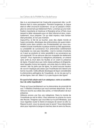 Les Cahiers de la FNAIM Paris Ile-de-France

liée à un accroissement de l’insécurité proprement dite. La dif-
férence tient à notre perception. Pendant longtemps, le risque
était en effet circonscrit localement : ce qui se passait à Shan-
ghai ne concernait que faiblement Paris. Le temps qu’une modi-
fication importante et imprévue à Shanghai arrive à Paris nous
laissait le délai nécessaire pour en être informé et donc, éven-
tuellement, nous préparer. Ce qui était imprévu mais lointain
était prévisible, et non pas incertain.
Aujourd’hui, le fait de se toucher, avec des objets monde et
hyper-connectés, développe des phénomènes de quasi-instan-
tanéité (voire dans certains cas d’instantanéité) qui nous sou-
mettent à toute incertitude à quelque endroit qu’elle apparaisse.
La probabilité de survenance d’un phénomène extrêmement
improbable ne s’est pas intensifiée : c’est le nombre d’endroits
où il peut se produire et notre sensibilité à sa survenance qui
ont augmenté. On se retrouve dès lors incapable de réellement
"prévoir". Pour reprendre la métaphore précédente, on entend
sans arrêt du bruit dans les feuilles et on craint la présence
de tigres. D’autant plus que notre classe politique et dirigeante,
dans laquelle j’inclus les experts, est prise dans le même mou-
vement : elle ne parle que de tigres, ne prend aucune hauteur
de vue et n’explique pas assez que l’incertitude est d’abord une
bonne nouvelle. Cette attitude développe de façon considérable
le phénomène pathogène de l’inquiétude. Je ne nie pas qu’il y
ait des tigres, bien sûr. Mais il n’y a pas toujours des tigres !

En quoi le fait urbain est-il un catalyseur, voire un accéléra-
teur de cette inquiétude ?

Parce qu’il joue terriblement sur le phénomène de proximité lié
aux 7 milliards d’individus que nous sommes désormais. On se
retrouve soumis aux aléas des autres, à l’intensification de leur
présence.
Utilisons encore une fois une métaphore. Dans le monde de
l’incertitude qui est le nôtre, il faut raisonner au prisme du cours
des fleuves. Imaginez que vous êtes sur le pont Mirabeau, que
vous regardez couler la Seine et essayez de savoir où elle va.
Depuis le pont, vous ne pouvez pas le savoir ! Vous descendez
alors pour rejoindre la berge et marchez dans le sens du fleuve,


                                88
 