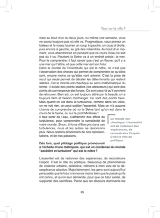 Peur sur la ville ?

mais au bout d’un ou deux jours, ou même une semaine, vous
ne savez toujours pas où elle va. Pragmatique, vous prenez un
bateau et la voyez tourner un coup à gauche, un coup à droite,
puis encore à gauche, au gré des méandres. Au bout d’un mo-
ment, vous abandonnez en pensant que ce cours d’eau ne sait
pas où il va. Pourtant la Seine va à un endroit précis : la mer.
Pour le comprendre, il faut savoir que c’est un fleuve, qu’il y a
une mer qui l’attire, et que cette mer est son futur.
Dans le monde de l’incertitude qui est le nôtre, ce n’est pas
l’observation des choses qui permet de comprendre ce qu’elles
sont, encore moins ce qu’elles vont advenir. C’est la prise de
recul qui seule permet de déceler les déterminants qui restent
stables. Car le monde est chaotique au sens mathématique du
terme : il existe des points stables (les attracteurs) qui sont des
points de convergence des forces. Ce sont ceux-là qu’il convient
de retrouver. Bien sûr, on est toujours attiré par la beauté, on a
toujours faim et besoin d’échanger. Ce sont des points fixes.
Mais quand on est dans la turbulence, comme dans les villes,
on ne voit rien, on peut oublier l’essentiel. Mais on n’a aucune
chance de comprendre où va la Seine tant qu’on est dans le
cours de la Seine, ou sur le pont Mirabeau !
Il faut sortir de l’eau, s’affranchir des effets de
                                                        Le monde est
turbulence, pour comprendre la complexité de            chaotique. L’essentiel
notre monde. Sinon, à force d’être pris dans ces        est de redonner des
turbulences, nous et les autres ne raisonnons           espérances, de
plus. Nous restons prisonniers de nos représen-         reconstruire l’espoir.
tations, et de nos passions.                            C’est le rôle du
                                                      politique.
Dès lors, quel pilotage politique promouvoir
à l’échelle d’une métropole, qui est un condensé du monde
"accéléré et turbulent" qui est le nôtre ?

L’essentiel est de redonner des espérances, de reconstruire
l’espoir. C’est le rôle du politique. Beaucoup de phénomènes
de violence urbaine, collective, relèvent à mon avis de la dé-
sespérance absolue. Majoritairement, les gens sont aujourd’hui
persuadés que le futur s’annonce moins bien que le passé qu’ils
ont connu, et qu’on leur demande, pour que ce futur existe, de
supporter des sacrifices. Parce que les discours dominants les


                               89
 