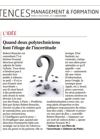 LUNDI MARKETING & PUBLICITÉ

                                          COMPÉTENCES MANAGEMENT & FORMATION
12                                                                                                                                                                                                                     MARDI MANAGEMENT & FORMATION
                                                                                                                                                                                                                       MERCREDI STRATÉGIE & LEADERSHIP
                                                                                                        MARDI 9 NOVEMBRE 2010 LES ECHOS                                                                                           JEUDI DROIT & FINANCE




                                                                              L’IDÉE
                                                                              Quand deux polytechniciens
                                                                              font l’éloge de l’incertitude
                                                                              Robert Branche est                                        trompe. Il lui
                                                                              consultant (*) et                                         faudrait, au
                                                                              Jérôme Fessard,                                           contraire, s’adap-
                                                                              directeur général                                         ter aux aléas pour
                                                                              adjoint de Saint-                                         atteindre ce qu’il
                                                                              Gobain. Tous deux                                         appelle « une
                                                                              n’hésitent pas à                                          mer » – autrement
                                                                              prendre leur                                              dit une vision
                                                                              public à rebrous-                                         (l’information
                                                                              se-poil. « Il n’y a                                       pour Google, la
                                                                              pas d’espoir sans                                         musique pour
                                                                              incertitude »,                                            Apple, etc.). Inouï,




                                                                                                                                      PHOTONONSTOP
                                                                              ont-ils ainsi lancé                                       pour y parvenir,
                                                                              à des profession-                                         les deux polytech-
                                                                              nels réunis le mois                                       niciens mettent en
                                                                              dernier à la mai-                                         garde contre une
                                                                              son des Ponts, à Paris. « Problème,      mathématisation à tout crin, un
                                                                              finit par lâcher Robert Branche,         trop-plein d’expertise et des
                                                                              l’avenir est plus à la création qu’à     politiques trop poussées de réduc-
                                                                              la reproduction, aux artistes            tion des coûts. « Ralentir et préser-
                                                                              qu’aux mécaniciens,                      ver une part de flou », conseille
                                                                              à l’intelligence qu’à la peur. »         Robert Branche. « S’appuyer sur
                                                                              Et d’expliquer que, quand une            un socle de valeurs fortes », ajoute
                                                                              direction d’entreprise bâtit une         Jérôme Fessard. M. J.
                                                                              stratégie sur la base de l’observa-      * Auteur de « Les Mers de
                                                                              tion du passé et du présent, elle se     l’incertitude » (éditions du Palio).




MANAGEMENT                 Le métier n’a pas encore de statut homogène et les statistiques nationales manquent                                                                        RECHERCHE


Les entreprises françaises                                                                                                                                                            Le profil idéal
                                                                                                                                                                                      du chercheur
s’ouvrent à la médiation                                                                                                                                                              L
                                                                                                                                                                                           es connaissances scientifi-
                                                                                                                                                                                           ques ne suffisent plus :
                                                                                                                                                                                           pour réussir dans sa car-
                                                                                                                                                                                      rière, le chercheur doit désor-
                                                                                                                                                                                      mais posséder un large éven-
      onflit entre deux ou plusieurs                                                                                                                                                  tail de compétences. C’est ce

C     salariés, entre employés et
      patron,entreassociés, harcèle-
ment moral supposé… autant de
                                                                                                                                                                                      que confirme avec éclat une
                                                                                                                                                                                      enquête réalisée par l’Apec et
                                                                                                                                                                                      le cabinet Deloitte, auprès des
heurts que les médiateurs d’entre-                                                                                                                                                    entreprises et des centres de
prise se proposent de désamorcer,                                                                                                                                                     recherche publique des 8 pays
avec un taux de réussite de « 70 % à                                                                                                                                                  les plus avancés en la matière
90 % ». Ce métier, apparu dans les                                                                                                                                                    – seule la Chine manque à
décennies 1960 ou 1970, qui peut                                                                                                                                                      l’ap p e l . Un e e n q u ê t e q u i
s’appliquer à de nombreux aspects                                                                                                                                                     tombe à point nommé au
de la vie, est encore émergent en                                                                                                                                                     moment où, partout dans le
France. « Il n’existe pas encore de                                                                                                                                                   monde, entreprises et pou-
statistiques nationales, ni de statut                                                                                                                                                 voirs publics se mobilisent
homogène », reconnaît Henri Sen-                                                                                                                                                      pour renforcer la recherche et
dros-Mila, vice président de la                                                                                                                                                       l’innovation.
Chambre professionnelle de la
médiation et de la négociation                                                                                                                                                        Fortes disparités                       Les chercheurs d’aujourd’hui
(CPMN). Contrairement à la Suisse,                                                                                                                                                    « Il existe aujourd’hui un              doivent pouvoir faire le lien
au Canada et à d’autres nations                                                                                                                                                       consensus quasi universel sur           entre plusieurs disciplines.
anglo-saxonnes, les entreprises tri-                                                                                                                                                  le profil idéal du chercheur
colores sont encore sur leur réserve                                                                                                                                                  expérimenté pour la décennie à
                                                                                                                                                                                                                              LES SIX COMPÉTENCES
                                                                                                                                                                       PHOTONONSTOP




en la matière, même si certaines                                                                                                                                                      venir », souligne Pierre Lam-
d’entre elles, comme France Télé-                                                                                                                                                     blin, directeur des études à            ESSENTIELLES
com, ont précisément recours à un                                                                                                                                                     l’Apec. Celui-ci doit maîtriser         1. L’interdisciplinarité.
médiateur. Cette prudence est une                                                                                                                                                     une vingtaine de compéten-              2. Maîtriser les outils
« question de culture, le réflexe fran-   Contrairement à la Suisse, au Canada et à d’autres nations anglo-saxonnes, les entreprises tricolores                                       ces, tant en science qu’en ges-         informatiques de haut niveau.
çais étant de s’inscrire dans une logi-   sont encore sur leur réserve en termes de médiation.                                                                                        tion de projet ou en termes de          3. Savoir développer
que de confrontation plutôt que de                                                                                                                                                    personnalité. Parmi celles-ci,          un réseau.
dialogue »,poursuitHenriSendros-          ne se parlaient plus. Michèle en            regarder différemment », répond         nir les contours des postes des col-                    6 sont jugées indispensables à          4. Comprendre la culture
Mila. Or « le renvoi devant les tribu-    appelle alors au directeur Europe,          Marie-Pierre Seité, qui dirige le       laborateurs concernés, comme                            l’horizon 2020. « La plus atten-        d’entreprise, savoir manager.
naux coûte très cher. Un procès aux       qui, après avoir tenté de les réconci-      cabinet savoyard Axalp. « Nous          cela fut le cas pour Michèle et Phi-                    due par tous les acteurs est la         5. Disposer de compétences
prud’hommes peut couler une petite        lier, leur propose une médiation.           commençons par débloquer les            lippe. Elle peut aussi mettre en évi-                   capacité à mesurer la perti-            en gestion de projet.
entreprise », attestait, lors des ren-    « A cette occasion, j’ai pu faire un tra-   aspects émotionnels, guère pris en      dence qu’une séparation ou un                           nence de la recherche et son            6. Evaluer la pertinence
contres scientifiques de la CPMN,         vail sur moi-même, analyser le pour-        compte dans l’univers du travail.       licenciement est inéluctable. Mais,                     impact sur la société, indique          de la recherche
Jean-Louis Jamet de la CGPME.             quoi de nos dissensions et prendre de       Ensuite, nous passons aux aspects       entre-temps, il y aura eu reprise du                    Cédric Etienne, senior mana-            et son impact sur la société.
                                          la hauteur. La situation, qui avait         plus techniques. Nous sommes exté-      dialogue. Est ainsi cité le cas de                      ger chez Deloitte. Le chercheur
                                          prisdesproportionsdémesurées,s’est          rieurs à la société qui fait appel à    cette déléguée syndicale qui a                          doit pouvoir travailler en
« Nous amenons les                        décrispée en quelques entretiens »,         nous, ce qui évite que nous soyons      obtenu de quitter l’entreprise avec                     phase avec le marché. » Autre           gne offrent une palette large,
parties à se regarder                     témoigne-t-elle en substance. « Il y        juges et parties », renchérit Franck    des indemnités négociées et une                         qualité très prisée : l’agilité         tel n’est pas le cas de la France
                                          avait une cristallisation autour des        de Meeus, à la tête de CDM Res-         fois un autre emploi trouvé.                            intellectuelle, qui permettra           et du Japon, qui pèchent sur de
différemment. »                           façons de faire, sans doute liée à un       source à Grenoble. De plus,                Aujourd’hui surtout appelés                          de faire le lien entre plusieurs        nombreux points. Ces faibles-
MARIE-PIERRE SEITÉ, CABINET AXALP         problème de génération : j’ai dix ans       conviennent ces professionnels,         quand « il y a crise », les média-                      disciplines.                            ses peuvent expliquer, pour
                                          de moins », reconnaît Philippe.             « le temps de la médiation est un       teurs veulent se positionner en                            Deuxième constat : au-delà           une part, les résultats mitigés
                                          « Désormais, nous organisons des            temps exclusivement centré sur la       amont. « Beaucoup d’entreprises se                      du consensus sur les besoins, il        de la recherche hexagonale
  Mais il n’est pas envisageable de       réunions régulières au sein du ser-         résolution du conflit ». Contraire-     sont engagées dans la prévention de                     existe de fortes disparités entre       dans la compétition interna-
recourir à la médiation sans « le         vice. Comme l’information circule           ment à une procédure en conten-         risques psycho-sociaux mais                             les pays sur le niveau de maî-          tionale.
consentement et l’adhésion préa-          mieux, la productivité s’est amélio-        tieux, où il s’agira pour chacune       qu’y-a-t-il derrière ? Nous propo-                      trise de ces compétences. Si les
lables des intéressés » , atteste         rée », conviennent-ils.                     des parties de constituer au préa-      sons donc à celles qui le veulent de                    Etats-Unis et la Grande-Breta-          Attirer et fidéliser
Michèle, cinquante ans. La longue                                                     lable un dossier et de recueillir des   signer une convention annuelle                                                                  Dans ce contexte de plus en
mésentente qui l’opposait à son col-      Redéfinition de postes                      témoignages en sa faveur en pre-        renouvelable donnant la possibilité                                                             plus concurrentiel, certains
lègue Philippe, lui aussi chef de ser-    Le sésame de la médiation ?                 nant le risque de créer des clans et    à leur personnel d’avoir accès à un                                                             pays utilisent des outils
                                                                                                                                                                                      L’ENQUÊTE
vice au sein de la direction finances-    « Nous sommes des experts en                donc de dégrader encore plus le         médiateur en cas de besoin », pré-                                                              sophistiqués pour attirer et
comptabilité d’une filiale d’un           relations interpersonnelles, porte          climat de l’entreprise.                 cise Franck de Meeus. « Au préa-                        L’enquête Apec-Deloitte                 fidéliser les chercheurs. Ainsi,
groupe industriel international, a        d’entrée de la plupart des conflits.           La médiation peut parfois mettre     lable nous faisons un état des lieux                    sera présentée à l’occasion             au Royaume-Uni, le « Resear-
connu un paroxysme en 2009 et ils         Nous amenons les parties à se               en évidence la nécessité de redéfi-     en soumettant un questionnaire                          de la deuxième édition                  cher Development Fra-
                                                                                                                              aux employés et ensuite en les ren-                     du Salon Research,                      mework » répertorie les com-
 QUI SONT LES MÉDIATEURS D’ENTREPRISE ?                                                                                       contrant individuellement. » C’est                      le 19 novembre prochain,                pétences attendues des
                                                                                                                              précisément pour essayer d’amé-                         à Paris.                                chercheurs selon leur profil de
 Beaucoup ont démarré leur vie            aspects humains », justifie-t-elle.         « Nous ne sommes pas dans une           liorer le bien-être de ses 17 salariés                  Elle a été réalisée                     carrière. Le « package » offert
 active dans l’entreprise avant de        Pour sa part, Henri Sendros-                posture d’aide, ni dans la com-         que Far Ambulance, basé en Lor-                         sur la base de 80 entretiens,           aux chercheurs (en termes de
 devenir consultants. Au préala-          Mila est dans la formation                  passion. Nous devons respecter          raine, s’est engagé dans une telle                      entre mai et octobre                    conditions de travail, d’envi-
 ble, « j’ai travaillé pendant            professionnelle depuis quinze               une certaine distance et impar-         démarche en avril dernier. « Le                         de cette année,                         ronnement intellectuel, de
 dix-huit ans dans l’industrie            ans. Il est légalement possible de          tialité », éclaire Henri Sendros-       turnover est important dans ce                          dans huit pays : France,                rémunération…) varie aussi
 verrière », confie Franck de             s’installer sans diplôme sachant            Mila. Les prescripteurs sont les        métier soumis au stress et à des                        Allemagne, Finlande,                    d’un pays à l’autre – la France
 Meeus. Ingénieur thermique de            qu’il existe un certificat de               patrons eux-mêmes, les méde-            malades de plus en plus exi-                            Pays-Bas, Royaume-Uni,                  affichant, là encore, un retard
 formation, Marie-Pierre Seité a          médiateur obtenu au terme de                cins du travail et parfois les          geants », justifie Didier Castells, le                  Suisse, Japon et Etats-Unis.            significatif.
 évolué vers l’organisation indus-        douze jours de formation. Les               avocats. Le site Wikimédiation,         patron de cette société familiale.                      Elle a donné lieu à un rapport          JEAN-CLAUDE LEWANDOWSKI
 trielle : « Plus j’avançais dans ce      qualités requises ? Un bon                  cofinancé par la Commission             Les médiateurs, un rempart de                           détaillé et à une série
 domaine, plus je prenais cons-           équilibre émotionnel, de la                 européenne doit contribuer à            plus pour lutter contre la souf-                        de fiches pays.                             La synthèse
 cience de l’importance des               réactivité et de la fermeté :               vulgariser cette démarche.              france au travail ?                                     Contact :                                   de l’étude sur
                                                                                                                              MARIE-ANNICK DÉPAGNEUX                                  researchcareerfair.com.                     lesechos.fr/document
 