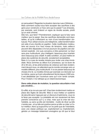 Les Cahiers de la FNAIM Paris Ile-de-France

en persuadent ! Regardez la situation dans les rues d’Athènes…
Mais comment voulez-vous faire accepter des sacrifices à des
gens pour construire un futur pire que le passé ? Les émeutes,
par exemple, sont d’abord un signe de révolte sociale, plutôt
qu’un acte criminel.
Dès lors, que faire ? Premièrement, expliquer que le futur sera
meilleur que le passé. Que les sacrifices demandés sont équi-
tables, et qu’ils s’effectuent au nom d’une transformation ver-
tueuse. Pour utiliser encore une métaphore, cette transformation
est celle d’une chenille en papillon. Cette modification molécu-
laire est source d’un haut niveau de tensions, mais celles-ci
peuvent être dépassées si le but poursuivi (le papillon) est clai-
rement explicité. J’en suis convaincu à titre personnel. Le futur
sera plus multiculturel, plus intelligent, beaucoup plus incertain
donc beaucoup plus créatif. A cette condition, on peut mettre en
place des systèmes de sécurité, socialement acceptables.
Mais il n’y a pas de recette miracle pour éviter une crise immé-
diate. Nous sommes au début d’un processus, qui va durer de
20 à 50 ans, et les phénomènes de violence sont bien évidem-
ment devant nous, en attendant que le monde converge vers un
modèle différent, plus multiculturel. Il va se passer beaucoup de
choses d’ici là. Le modèle chinois par exemple va s’écrouler sur
lui-même, parce qu’il est culturellement fermé depuis 2 000 ans.
Il est déstabilisé par l’ouverture sans qu’il s’en rende compte.
Pour l’instant, il ne rattrape qu’un retard économique.

Dans cette phase de mutation, la question sécuritaire n’est
pas anodine…

En effet, et je ne suis pas naïf. Il faut bien évidemment mettre en
place des règles de sécurité. Mais si vous mettez un système
de sécurité sans l’appuyer par un discours d’optimisme, vous ne
le ferez pas accepter. Le préalable est non seulement de faire
prendre conscience qu’il y a crise, mais que la crise est sou-
haitable, au sens qu’elle est inévitable - inutile de rêver qu’elle
n’existe pas - et qu’elle est positive parce qu’elle va créer un fu-
tur meilleur. Alors qu’aujourd’hui on ne parle que de l’inévitable,
avec une classe politique qui, explicitement ou implicitement,
génère un message totalement anxiogène qui dit que le futur


                                90
 