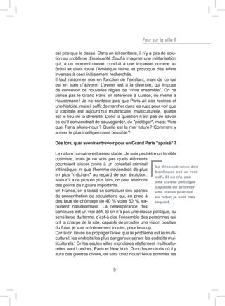 Peur sur la ville ?

est pire que le passé. Dans un tel contexte, il n’y a pas de solu-
tion au problème d’insécurité. Sauf à imaginer une militarisation
qui, à un moment donné, conduit à une impasse, comme au
Brésil et dans toute l’Amérique latine, et provoque des effets
inverses à ceux initialement recherchés.
Il faut raisonner non en fonction de l’existant, mais de ce qui
est en train d’advenir. L’avenir est à la diversité, qui impose
de concevoir de nouvelles règles de "vivre ensemble". On ne
pense pas le Grand Paris en référence à Lutèce, ou même à
Haussmann ! Je ne conteste pas que Paris ait des racines et
une histoire, mais il suffit de marcher dans les rues pour voir que
la capitale est aujourd’hui multiraciale, multiculturelle, qu’elle
est le lieu de la diversité. Donc la question n’est pas de savoir
ce qu’il conviendrait de sauvegarder, de "protéger", mais : Vers
quel Paris allons-nous ? Quelle est la mer future ? Comment y
arriver le plus intelligemment possible ?

Dès lors, quel avenir entrevoir pour un Grand Paris "apaisé" ?

La nature humaine est assez stable. Je suis peut-être un terrible
optimiste, mais je ne vois pas quels éléments
pourraient laisser croire à un potentiel criminel
                                                       La désespérance des
intrinsèque, ni que l’homme deviendrait de plus
                                                       banlieues est un vrai
en plus "méchant" au regard de son évolution.          défi. Si on n’a pas
Mais s’il a de plus en plus faim, on peut atteindre    une classe politique
des points de rupture importants.                      capable de projeter
En France, on a laissé se constituer des poches        une vision positive
de concentration de populations qui, en proie à        du futur, je suis très
des taux de chômage de 40 % voire 50 %, ex-            inquiet.
plosent naturellement. La désespérance des
banlieues est un vrai défi. Si on n’a pas une classe politique, au
sens large du terme, c’est-à-dire l’ensemble des personnes qui
ont la charge de la cité, capable de projeter une vision positive
du futur, je suis extrêmement inquiet, pour le coup.
Car si on laisse se propager l’idée que le problème est le multi-
culturel, les endroits les plus dangereux seront les endroits mul-
ticulturels ! Or les seules villes mondiales réellement multicultu-
relles sont Londres, Paris et New York. Donc les endroits où il y
aura des guerres civiles, ce sera chez nous ! Nous sommes les


                                91
 