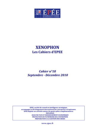 XENOPHON
              Les Cahiers d’EPEE




              Cahier n°18
        Septembre - Décembre 2010




          EPEE, société de conseil en intelligence stratégique,
accompagne le développement international des entreprises européennes.
   EPEE déploie ses activités autour de quatre pôles complémentaires:
                                  INFLUENCE
             ANALYSE PAYS ET RENSEIGNEMENT ECONOMIQUE
              PROTECTION DU PATRIMOINE DE L’ENTREPRISE
                  PREPARATION A LA GESTION DES CRISES

                         www.epee.fr
 