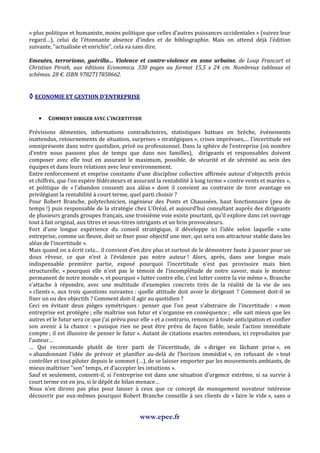 « plus politique et humaniste, moins politique que celles d’autres puissances occidentales » (suivez leur
regard…), celui de l’étonnante absence d’index et de bibliographie. Mais on attend déjà l’édition
suivante, "actualisée et enrichie", cela va sans dire.

Emeutes, terrorisme, guérilla… Violence et contre-violence en zone urbaine, de Loup Francart et
Christian Piroth, aux éditions Economica. 330 pages au format 15,5 x 24 cm. Nombreux tableaux et
schémas. 28 €. ISBN 9782717858662.


◊ ECONOMIE ET GESTION D’ENTREPRISE

    •   COMMENT DIRIGER AVEC L’INCERTITUDE

Prévisions démenties, informations contradictoires, statistiques battues en brèche, événements
inattendus, retournements de situation, surprises « stratégiques », crises imprévues,… l’incertitude est
omniprésente dans notre quotidien, privé ou professionnel. Dans la sphère de l’entreprise (où nombre
d’entre nous passons plus de temps que dans nos familles), dirigeants et responsables doivent
composer avec elle tout en assurant le maximum, possible, de sécurité et de sérénité au sein des
équipes et dans leurs relations avec leur environnement.
Entre renforcement et emprise constante d’une discipline collective affirmée autour d’objectifs précis
et chiffrés, que l’on espère fédérateurs et assurant la rentabilité à long terme « contre vents et marées »,
et politique de « l’abandon consenti aux aléas » dont il convient au contraire de tirer avantage en
privilégiant la rentabilité à court terme, quel parti choisir ?
Pour Robert Branche, polytechnicien, ingénieur des Ponts et Chaussées, haut fonctionnaire (peu de
temps !) puis responsable de la stratégie chez L’Oréal, et aujourd’hui consultant auprès des dirigeants
de plusieurs grands groupes français, une troisième voie existe pourtant, qu’il explore dans cet ouvrage
tout à fait original, aux titres et sous-titres intrigants et un brin provocateurs.
Fort d’une longue expérience du conseil stratégique, il développe ici l’idée selon laquelle « une
entreprise, comme un fleuve, doit se fixer pour objectif une mer, qui sera son attracteur stable dans les
aléas de l’incertitude ».
Mais quand on a écrit cela… il convient d’en dire plus et surtout de le démontrer faute à passer pour un
doux rêveur, ce que n’est à l’évidence pas notre auteur ! Alors, après, dans une longue mais
indispensable première partie, exposé pourquoi l’incertitude n’est pas provisoire mais bien
structurelle, « pourquoi elle n’est pas le témoin de l’incomplétude de notre savoir, mais le moteur
permanent de notre monde », et pourquoi « lutter contre elle, c’est lutter contre la vie même », Branche
s’attache à répondre, avec une multitude d’exemples concrets tirés de la réalité de la vie de ses
« clients », aux trois questions suivantes : quelle attitude doit avoir le dirigeant ? Comment doit-il se
fixer un ou des objectifs ? Comment doit-il agir au quotidien ?
Ceci en évitant deux pièges symétriques : penser que l’on peut s’abstraire de l’incertitude : « mon
entreprise est protégée ; elle maîtrise son futur et s’organise en conséquence ; elle sait mieux que les
autres et le futur sera ce que j’ai prévu pour elle » et a contrario, renoncer à toute anticipation et confier
son avenir à la chance : « puisque rien ne peut être prévu de façon fiable, seule l’action immédiate
compte ; il est illusoire de penser le futur ». Autant de citations exactes entendues, ici reproduites par
l’auteur…
… Qui recommande plutôt de tirer parti de l’incertitude, de « diriger en lâchant prise », en
« abandonnant l’idée de prévoir et planifier au-delà de l’horizon immédiat », en refusant de « tout
contrôler et tout piloter depuis le sommet (…), de se laisser emporter par les mouvements ambiants, de
mieux maîtriser "son" temps, et d’accepter les intuitions ».
Sauf et seulement, consent-il, si l’entreprise est dans une situation d’urgence extrême, si sa survie à
court terme est en jeu, si le dépôt de bilan menace…
Nous n’en dirons pas plus pour laisser à ceux que ce concept de management novateur intéresse
découvrir par eux-mêmes pourquoi Robert Branche conseille à ses clients de « faire le vide », sans a


                                              www.epee.fr
 