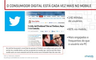 O CONSUMIDOR DIGITAL ESTÁ CADA VEZ MAIS NO MOBILE
• 140 Milhões
de usuários;
• 60% via mobile;
• Mais engajados e
frequentes do que
o usuário via PC
FONTE: ALL THINGS DIGITAL / 06/06/2012
http://allthingsd.com/20120606/mobile-ad-problem-not-at-twitter-says-dick-costolo/
 