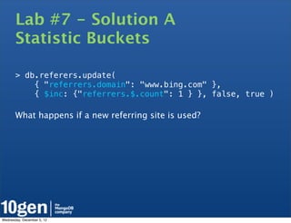 Lab #7 - Solution A
       Statistic Buckets

       > db.referers.update(
           { "referrers.domain": "www.bing.com" },
           { $inc: {"referrers.$.count": 1 } }, false, true )

       What happens if a new referring site is used?




Wednesday, December 5, 12
 