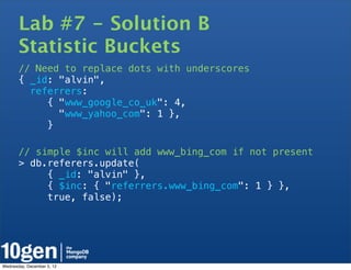 Lab #7 - Solution B
       Statistic Buckets
       // Need to replace dots with underscores
       { _id: "alvin",
         referrers:
            { "www_google_co_uk": 4,
              "www_yahoo_com": 1 },
            }

       // simple $inc will add www_bing_com if not present
       > db.referers.update(
            { _id: "alvin" },
            { $inc: { "referrers.www_bing_com": 1 } },
            true, false);




Wednesday, December 5, 12
 