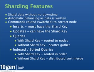 Sharding Features
       • Shard data without no downtime
       • Automatic balancing as data is written
       • Commands routed (switched) to correct node
               • Inserts - must have the Shard Key
               • Updates - can have the Shard Key
               • Queries
                       • With Shard Key - routed to nodes
                       • Without Shard Key - scatter gather
               • Indexed / Sorted Queries
                       • With Shard Key - routed in order
                       • Without Shard Key - distributed sort merge

Wednesday, December 5, 12
 