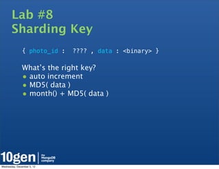 Lab #8
       Sharding Key
               { photo_id :   ???? , data : <binary> }

               What’s the right key?
               • auto increment
               • MD5( data )
               • month() + MD5( data )




Wednesday, December 5, 12
 