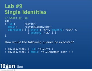Lab #9
       Single Identities
       // Shard by _id
       ids:
       { _id :      "alvin",
         email:     "alvin@10gen.com",
         addresses: [ { state : "CA", country: "USA" },
                       { country: "UK" } ]
       }

       How would the following queries be executed?

       > db.ids.find( { _id: "alvin"} )
       > db.ids.find( { email: "alvin@10gen.com" } )




Wednesday, December 5, 12
 