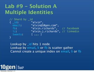 Lab #9 - Solution A
       Multiple Identities
               // Shard by _id
               { _id:        "alvin",
                 email:      "alvin@10gen.com",
                 fb:         "alvin.richards",   // facebook
                 li:         "alvin.j.richards", // linkedin
                 tweets:     [ ... ]
               }

                Lookup by _id hits 1 node
                Lookup by email, li or fb is scatter gather
                Cannot create a unique index on email, li or fb




Wednesday, December 5, 12
 