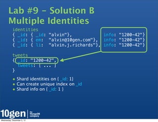 Lab #9 - Solution B
       Multiple Identities
           identities
           { _id: { _id: "alvin"},           info: "1200-42"}
           { _id: { em: "alvin@10gen.com"}, info: "1200-42"}
           { _id: { li: "alvin.j.richards"}, info: "1200-42"}

           tweets
           { _id: "1200-42",
             tweets: [ ... ]
           }

           • Shard identities on { _id: 1}
           • Can create unique index on _id
           • Shard info on { _id: 1 }




Wednesday, December 5, 12
 
