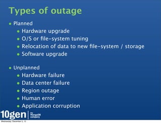 Types of outage
       • Planned
               • Hardware upgrade
               • O/S or ﬁle-system tuning
               • Relocation of data to new ﬁle-system / storage
               • Software upgrade

       • Unplanned
               • Hardware failure
               • Data center failure
               • Region outage
               • Human error
               • Application corruption

Wednesday, December 5, 12
 