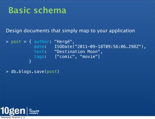 Basic schema

     Design documents that simply map to your application

     > post = { author:     "Hergé",
                date:       ISODate("2011-09-18T09:56:06.298Z"),
                text:       "Destination Moon",
                tags:       ["comic", "movie"]
              }

     > db.blogs.save(post)




Wednesday, December 5, 12
 