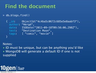 Find the document
   > db.blogs.find()

        { _id:              ObjectId("4c4ba5c0672c685e5e8aabf3"),
          author:           "Hergé",
          date:             ISODate("2011-09-18T09:56:06.298Z"),
          text:             "Destination Moon",
          tags:             [ "comic", "movie" ]
        }

   Notes:
   • ID must be unique, but can be anything you’d like
   • MongoDB will generate a default ID if one is not
   supplied




Wednesday, December 5, 12
 