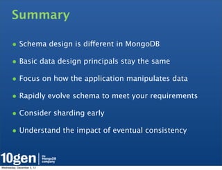 Summary

       • Schema design is different in MongoDB
       • Basic data design principals stay the same
       • Focus on how the application manipulates data
       • Rapidly evolve schema to meet your requirements
       • Consider sharding early
       • Understand the impact of eventual consistency


Wednesday, December 5, 12
 
