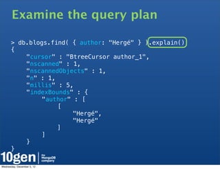 Examine the query plan

      > db.blogs.find( { author: "Hergé" } ).explain()
      {
      !   "cursor" : "BtreeCursor author_1",
      !   "nscanned" : 1,
      !   "nscannedObjects" : 1,
      !   "n" : 1,
      !   "millis" : 5,
      !   "indexBounds" : {
      !   !    "author" : [
      !   !    !   [
      !   !    !   !    "Hergé",
      !   !    !   !    "Hergé"
      !   !    !   ]
      !   !    ]
      !   }
      }

Wednesday, December 5, 12
 