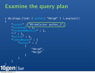 Examine the query plan

      > db.blogs.find( { author: "Hergé" } ).explain()
      {
      !   "cursor" : "BtreeCursor author_1",
      !   "nscanned" : 1,
      !   "nscannedObjects" : 1,
      !   "n" : 1,
      !   "millis" : 5,
      !   "indexBounds" : {
      !   !    "author" : [
      !   !    !   [
      !   !    !   !    "Hergé",
      !   !    !   !    "Hergé"
      !   !    !   ]
      !   !    ]
      !   }
      }

Wednesday, December 5, 12
 
