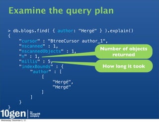 Examine the query plan

      > db.blogs.find( { author: "Hergé" } ).explain()
      {
      !   "cursor" : "BtreeCursor author_1",
      !   "nscanned" : 1,
      !   "nscannedObjects" : 1,
                                         Number of objects
      !   "n" : 1,                            returned
      !   "millis" : 5,
      !   "indexBounds" : {               How long it took
      !   !    "author" : [
      !   !    !   [
      !   !    !   !    "Hergé",
      !   !    !   !    "Hergé"
      !   !    !   ]
      !   !    ]
      !   }
      }

Wednesday, December 5, 12
 