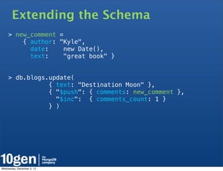 Extending the Schema
    > new_comment =
        { author: "Kyle",
          date:     new Date(),
          text:     "great book" }


    > db.blogs.update(
               { text: "Destination Moon" },
               { "$push": { comments: new_comment },
                 "$inc": { comments_count: 1 }
               } )




Wednesday, December 5, 12
 