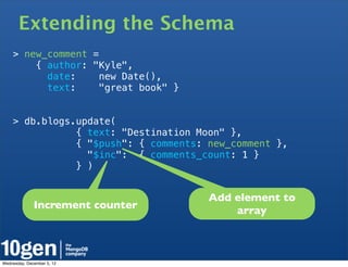 Extending the Schema
    > new_comment =
        { author: "Kyle",
          date:     new Date(),
          text:     "great book" }


    > db.blogs.update(
               { text: "Destination Moon" },
               { "$push": { comments: new_comment },
                 "$inc": { comments_count: 1 }
               } )


                                      Add element to
              Increment counter           array



Wednesday, December 5, 12
 