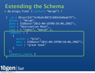 Extending the Schema
       > db.blogs.find( { author: "Hergé"} )

        { _id : ObjectId("4c4ba5c0672c685e5e8aabf3"),
          author : "Hergé",
          date : ISODate("2011-09-18T09:56:06.298Z"),
          text : "Destination Moon",
          tags : [ "comic", "movie" ],
          comments : [
   !         {
   !      !    author : "Kyle",
   !      !    date : ISODate("2011-09-19T09:56:06.298Z"),
   !      !    text : "great book"
   !         }
          ],
          comments_count: 1
        }




Wednesday, December 5, 12
 