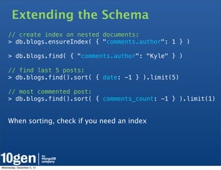 Extending the Schema
    // create index on nested documents:
    > db.blogs.ensureIndex( { "comments.author": 1 } )

    > db.blogs.find( { "comments.author": "Kyle" } )

    // find last 5 posts:
    > db.blogs.find().sort( { date: -1 } ).limit(5)

    // most commented post:
    > db.blogs.find().sort( { comments_count: -1 } ).limit(1)


    When sorting, check if you need an index




Wednesday, December 5, 12
 