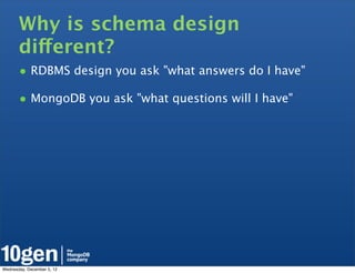 Why is schema design
       different?
       • RDBMS design you ask "what answers do I have"
       • MongoDB you ask "what questions will I have"




Wednesday, December 5, 12
 