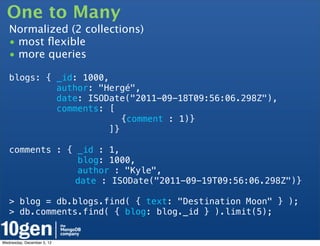 One to Many
   Normalized (2 collections)
   • most ﬂexible
   • more queries

   blogs: { _id: 1000,
            author: "Hergé",
            date: ISODate("2011-09-18T09:56:06.298Z"),
            comments: [
   !                      {comment : 1)}
                       ]}

   comments : { _id : 1,
                blog: 1000,
                author : "Kyle",
   !   !        date : ISODate("2011-09-19T09:56:06.298Z")}

   > blog = db.blogs.find( { text: "Destination Moon" } );
   > db.comments.find( { blog: blog._id } ).limit(5);


Wednesday, December 5, 12
 