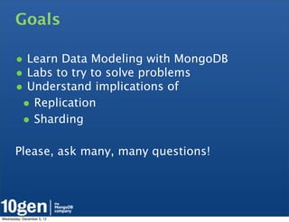 Goals

       • Learn Data Modeling with MongoDB
       • Labs to try to solve problems
       • Understand implications of
        • Replication
        • Sharding

       Please, ask many, many questions!




Wednesday, December 5, 12
 