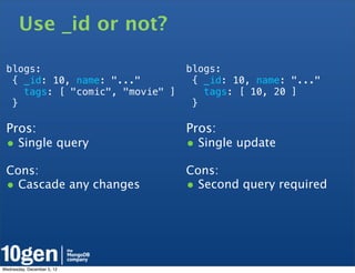 Use _id or not?

 blogs:                          blogs:
  { _id: 10, name: "..."          { _id: 10, name: "..."
    tags: [ "comic", "movie" ]      tags: [ 10, 20 ]
  }                               }

 Pros:                           Pros:
 • Single query                  • Single update
 Cons:                           Cons:
 • Cascade any changes           • Second query required




Wednesday, December 5, 12
 