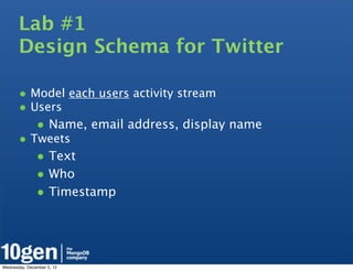 Lab #1
       Design Schema for Twitter

       • Model each users activity stream
       • Users
               • Name, email address, display name
       • Tweets
               • Text
               • Who
               • Timestamp



Wednesday, December 5, 12
 